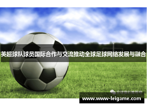 英超球队球员国际合作与交流推动全球足球网络发展与融合