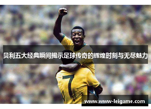 贝利五大经典瞬间揭示足球传奇的辉煌时刻与无尽魅力