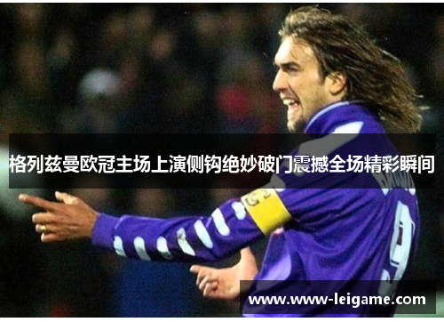 格列兹曼欧冠主场上演侧钩绝妙破门震撼全场精彩瞬间 格列兹曼欧冠主场上演侧钩绝妙破门震撼全场精彩瞬间